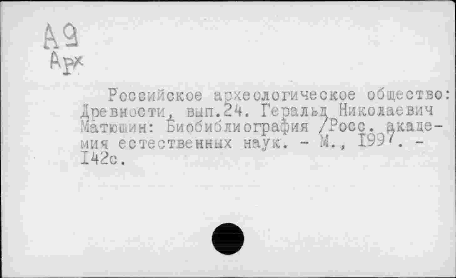 ﻿
ти, вып.24. Геоальд Николаевич
: биобиблиография /Росс, ^каце-
Российское археологическое общество: Древности Матюшин: мич естественных наук. 142с.